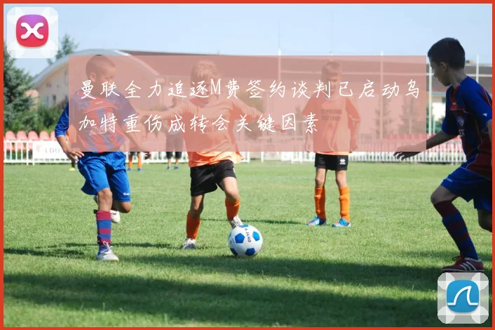 曼联全力追逐M费签约谈判已启动乌加特重伤成转会关键因素