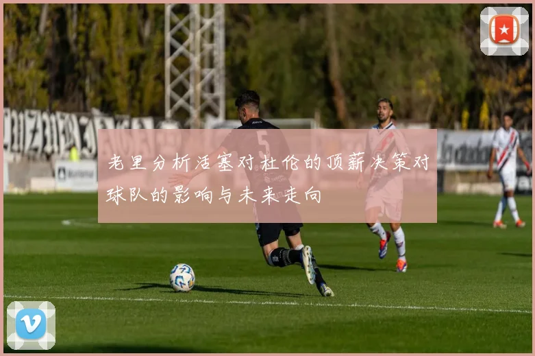 老里分析活塞对杜伦的顶薪决策对球队的影响与未来走向