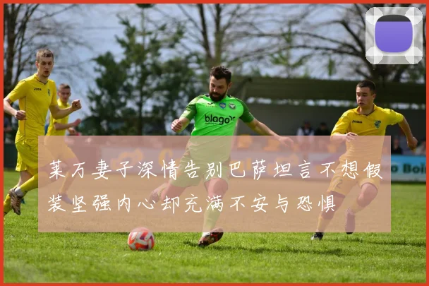 莱万妻子深情告别巴萨坦言不想假装坚强内心却充满不安与恐惧