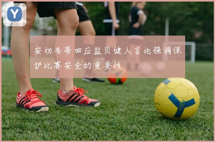 安切洛蒂回应盐贝健人言论强调保护比赛安全的重要性
