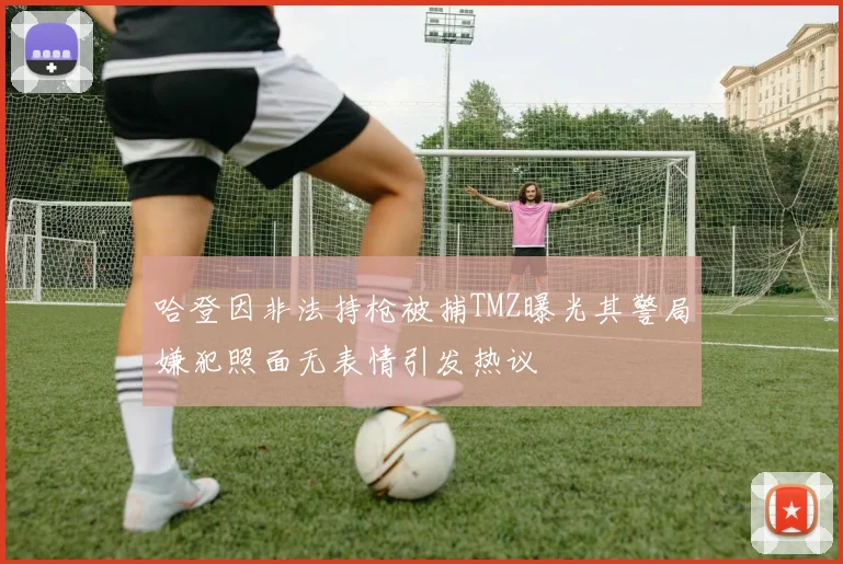 哈登因非法持枪被捕TMZ曝光其警局嫌犯照面无表情引发热议