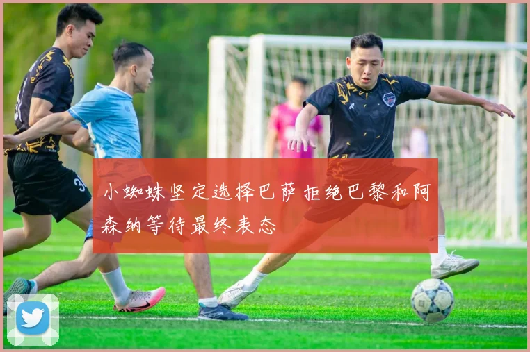 小蜘蛛坚定选择巴萨拒绝巴黎和阿森纳等待最终表态