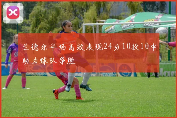 兰德尔半场高效表现24分10投10中助力球队争胜