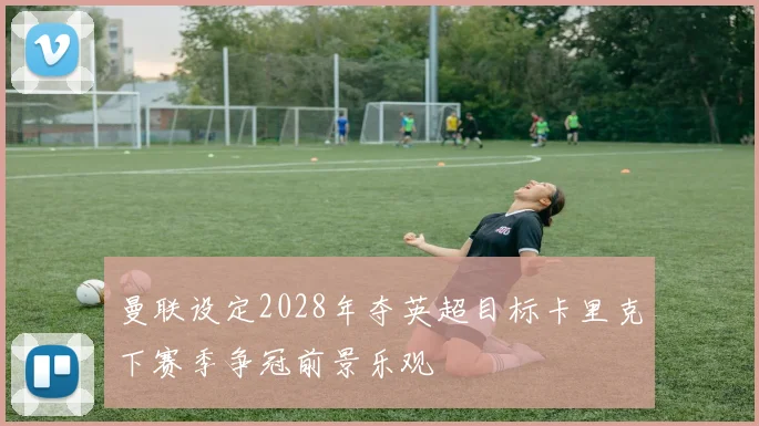 曼联设定2028年夺英超目标卡里克下赛季争冠前景乐观