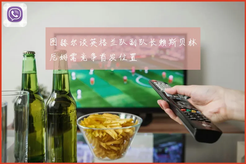 图赫尔谈英格兰队副队长赖斯贝林厄姆需竞争首发位置