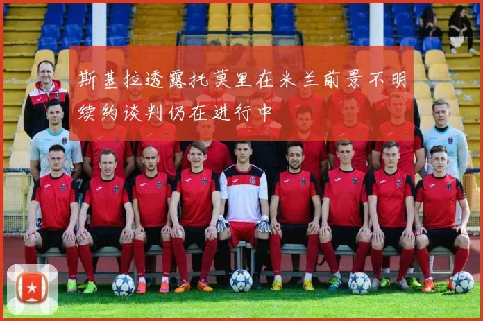 斯基拉透露托莫里在米兰前景不明续约谈判仍在进行中